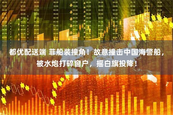 都优配送端 菲船装撞角！故意撞击中国海警船，被水炮打碎窗户，摇白旗投降！