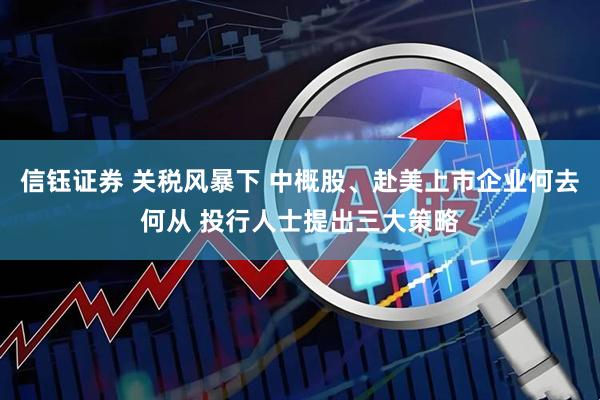 信钰证券 关税风暴下 中概股、赴美上市企业何去何从 投行人士提出三大策略