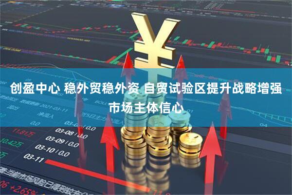 创盈中心 稳外贸稳外资 自贸试验区提升战略增强市场主体信心