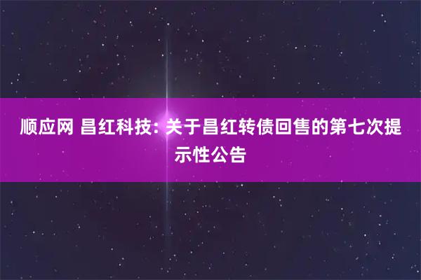 顺应网 昌红科技: 关于昌红转债回售的第七次提示性公告