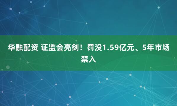华融配资 证监会亮剑！罚没1.59亿元、5年市场禁入