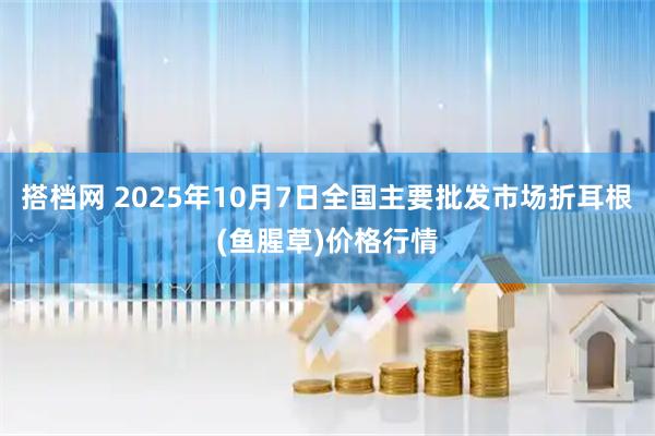 搭档网 2025年10月7日全国主要批发市场折耳根(鱼腥草)价格行情