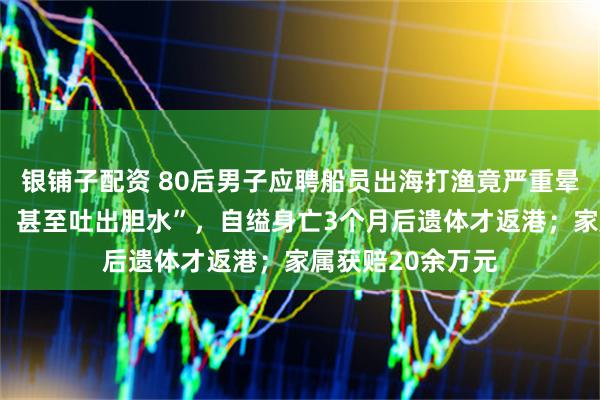 银铺子配资 80后男子应聘船员出海打渔竟严重晕船,“一吃就吐,甚至吐出胆水”,自缢身亡3个月后遗体才返港;家属获赔20余万元