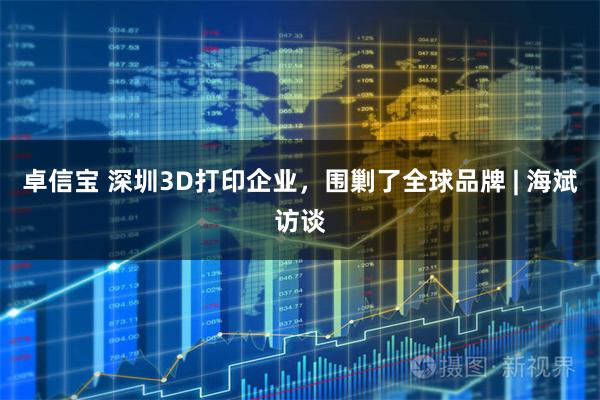 卓信宝 深圳3D打印企业，围剿了全球品牌 | 海斌访谈