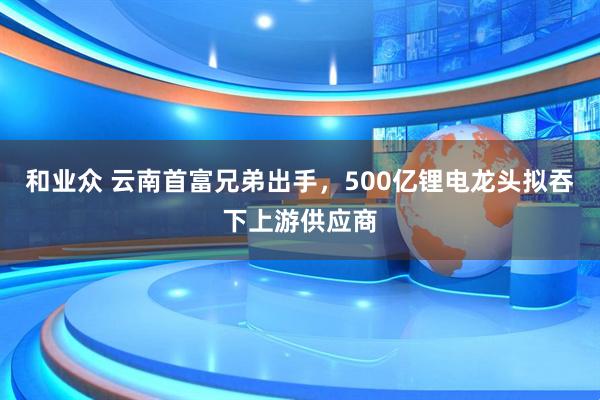 和业众 云南首富兄弟出手,500亿锂电龙头拟吞下上游供应商