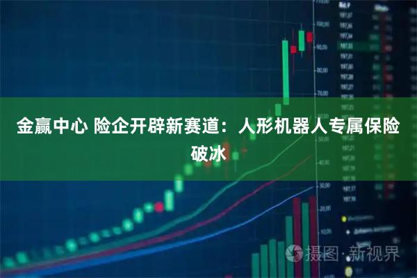 金赢中心 险企开辟新赛道：人形机器人专属保险破冰