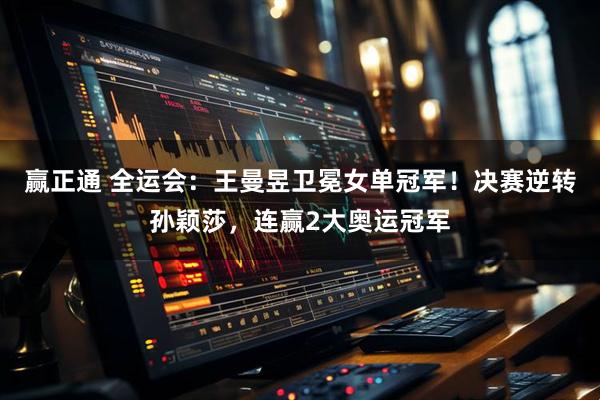 赢正通 全运会：王曼昱卫冕女单冠军！决赛逆转孙颖莎，连赢2大奥运冠军