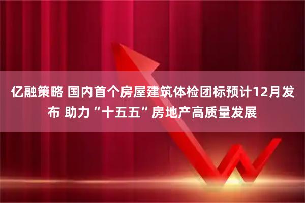 亿融策略 国内首个房屋建筑体检团标预计12月发布 助力“十五五”房地产高质量发展