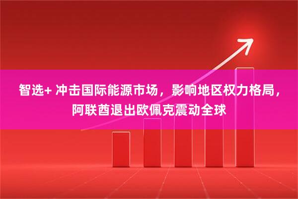 智选+ 冲击国际能源市场，影响地区权力格局，阿联酋退出欧佩克震动全球